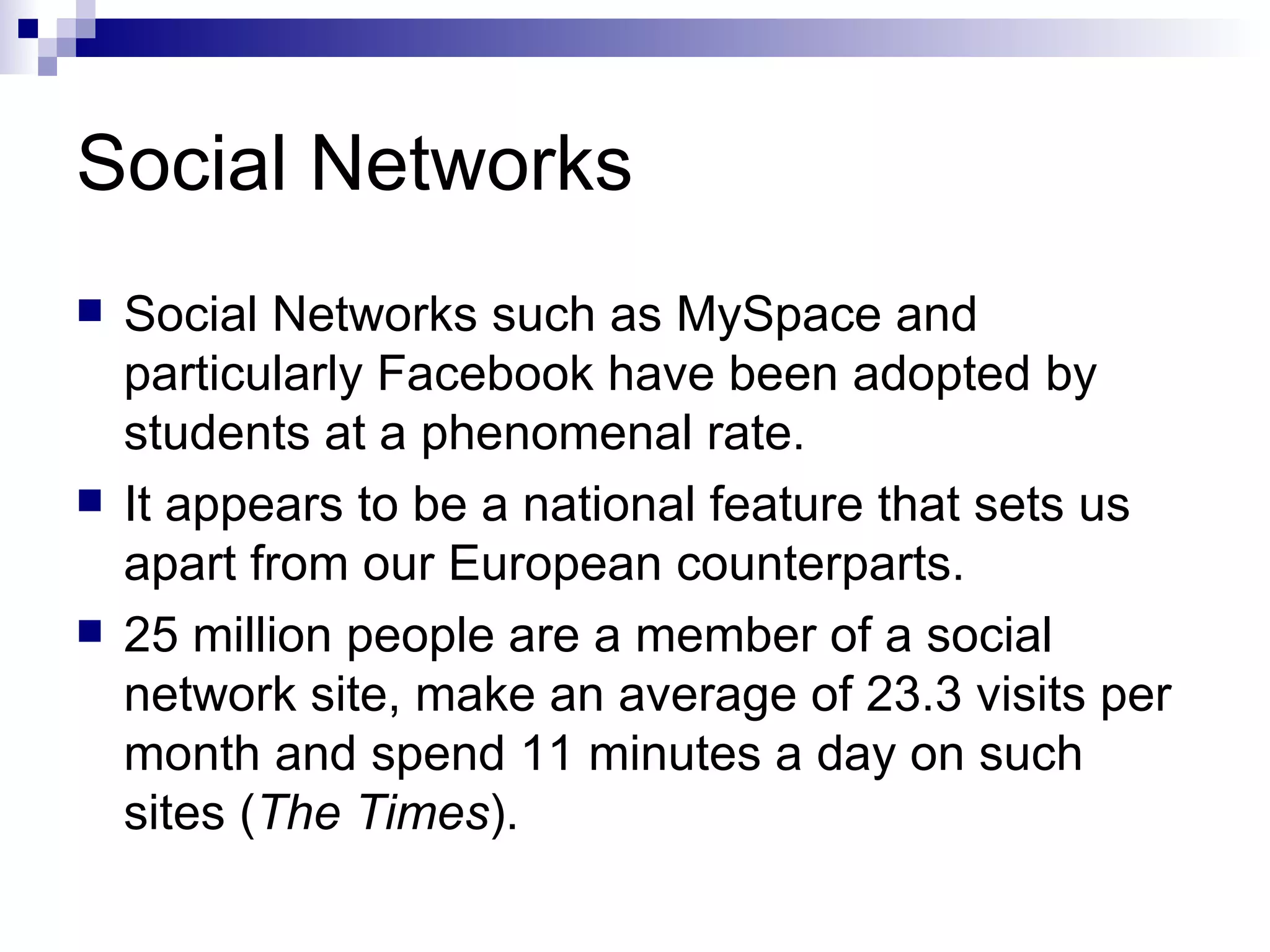 Social Networks  Social Networks such as MySpace and particularly Facebook have been adopted by students at a phenomenal rate. It appears to be a national feature that sets us apart from our European counterparts. 25 million people are a member of a social network site, make an average of 23.3 visits per month and spend 11 minutes a day on such sites ( The Times ). 