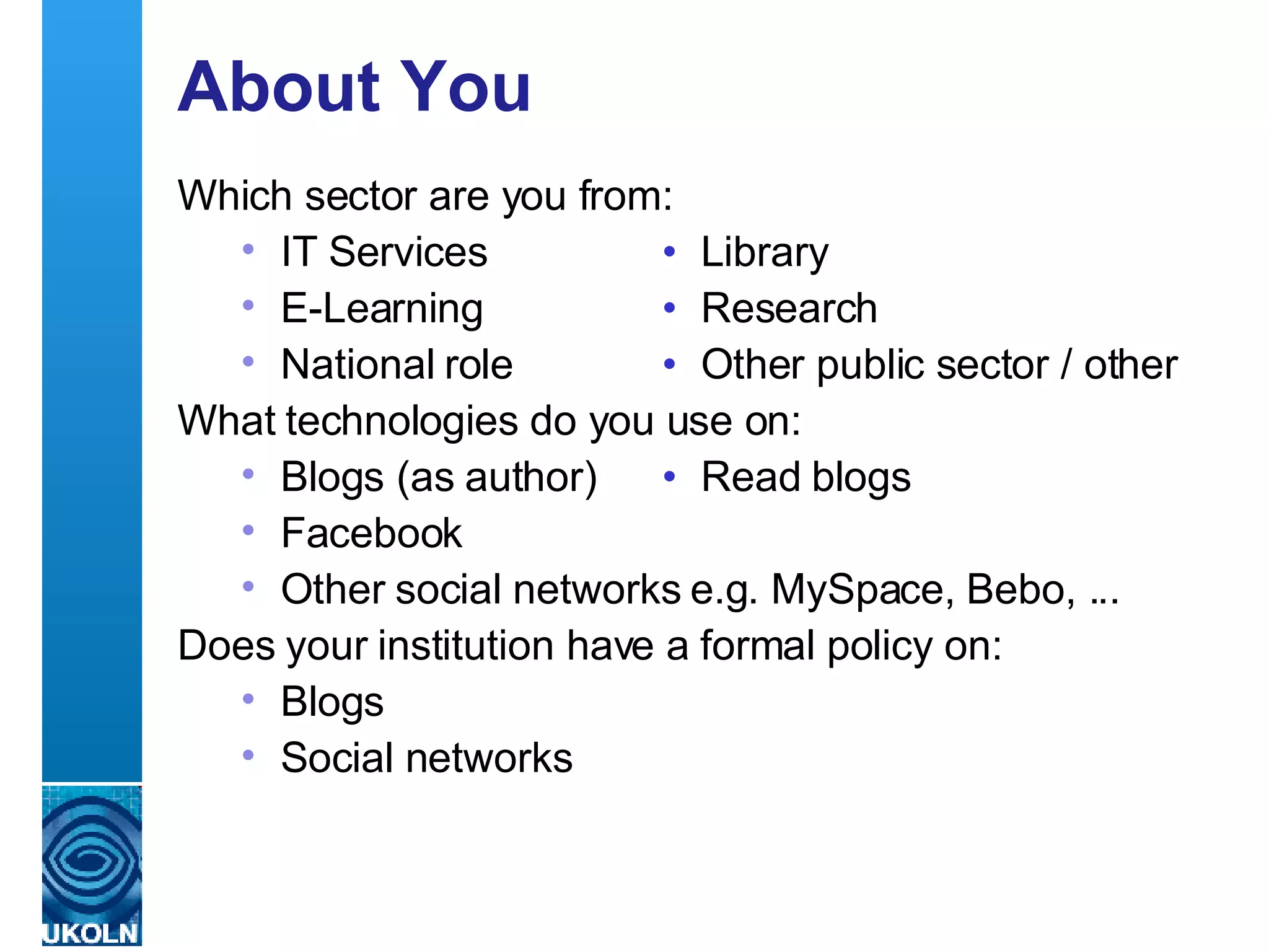 About You Which sector are you from: IT Services • Library E-Learning •   Research National role •   Other public sector / other What technologies do you use on: Blogs (as author) • Read blogs Facebook Other social networks e.g. MySpace, Bebo, ... Does your institution have a formal policy on: Blogs  S ocial networks   