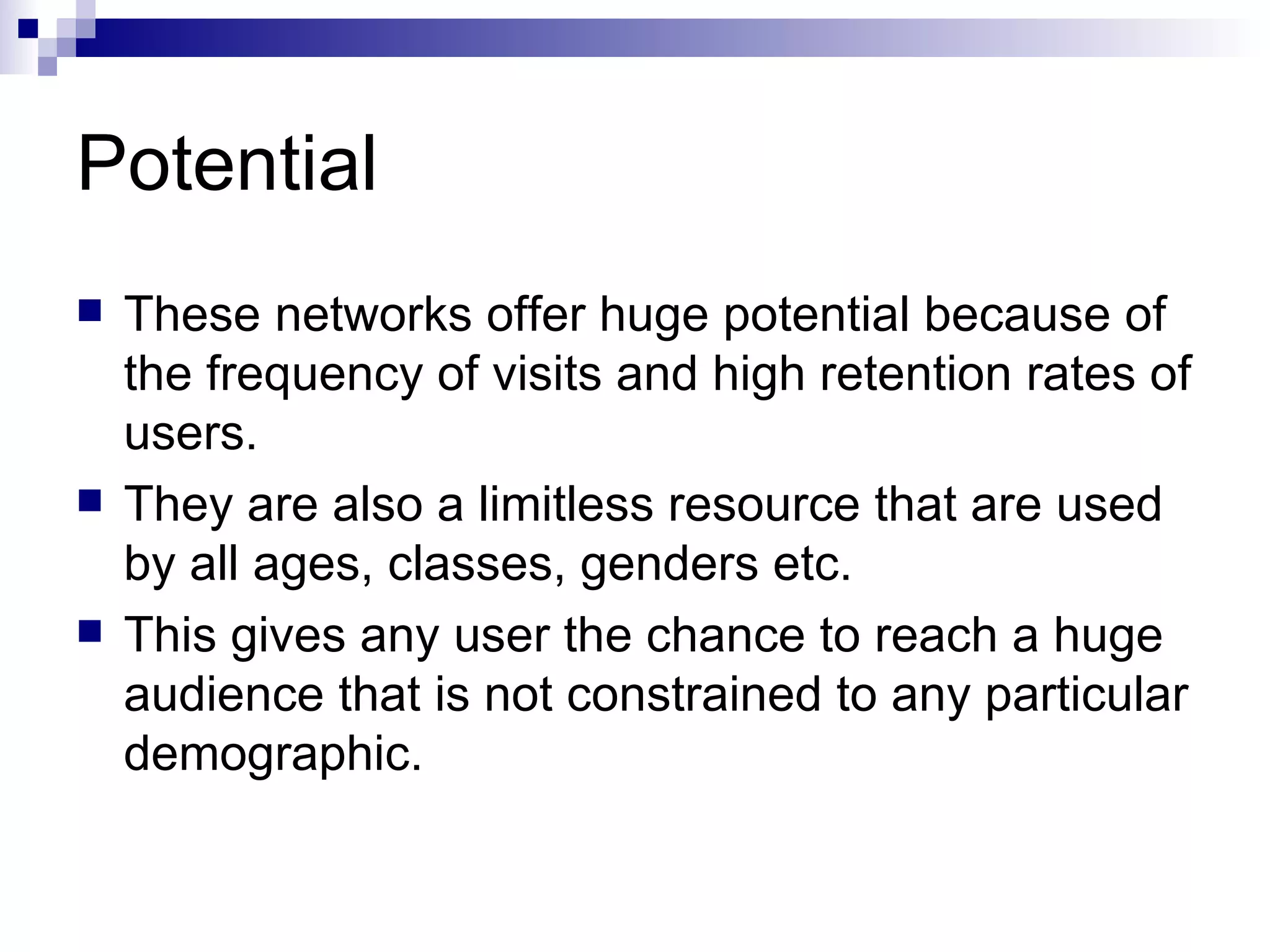 Potential These networks offer huge potential because of the frequency of visits and high retention rates of users. They are also a limitless resource that are used by all ages, classes, genders etc. This gives any user the chance to reach a huge audience that is not constrained to any particular demographic. 