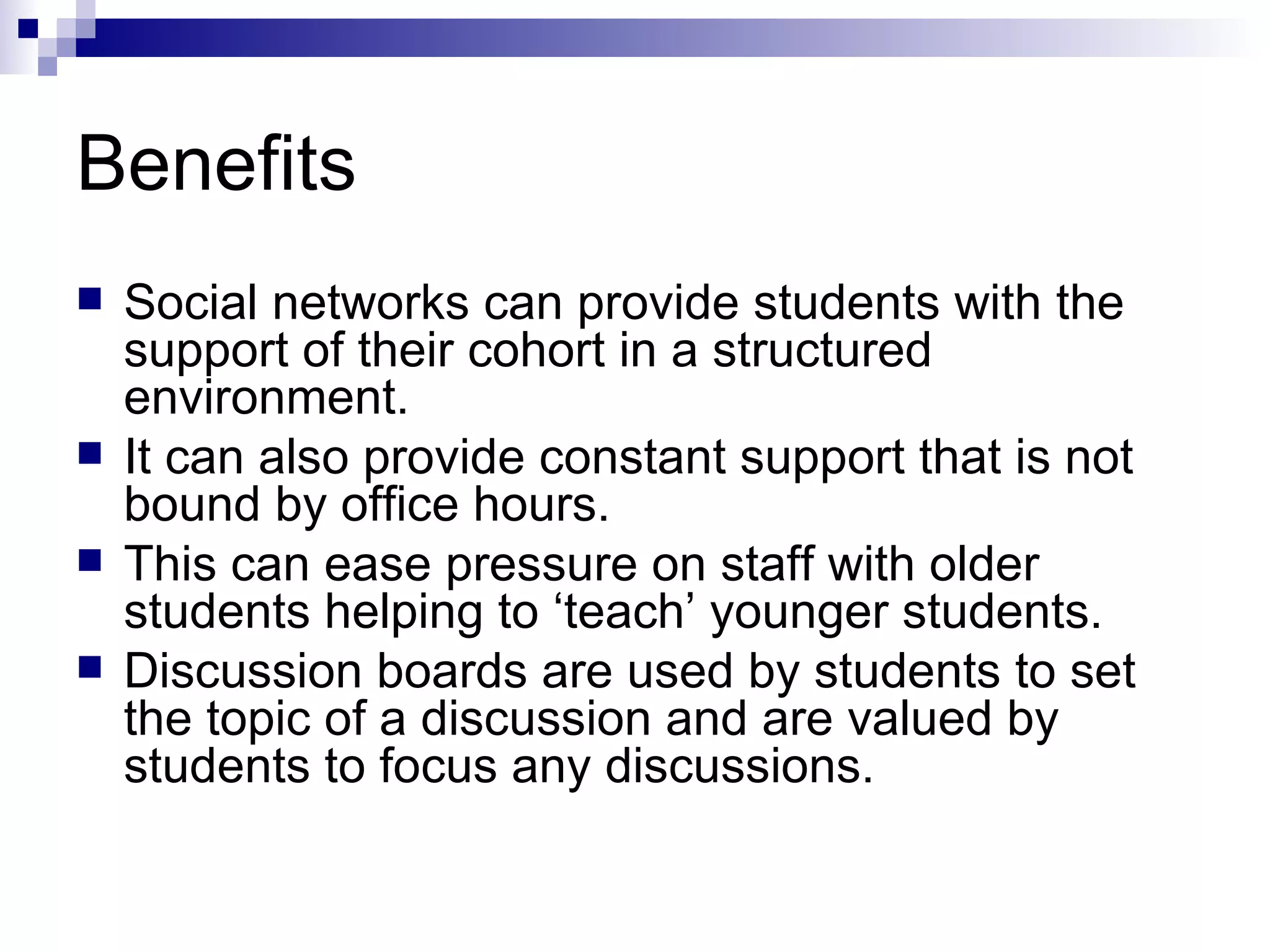 Benefits Social networks can provide students with the support of their cohort in a structured environment. It can also provide constant support that is not bound by office hours. This can ease pressure on staff with older students helping to ‘teach’ younger students. Discussion boards are used by students to set the topic of a discussion and are valued by students to focus any discussions. 
