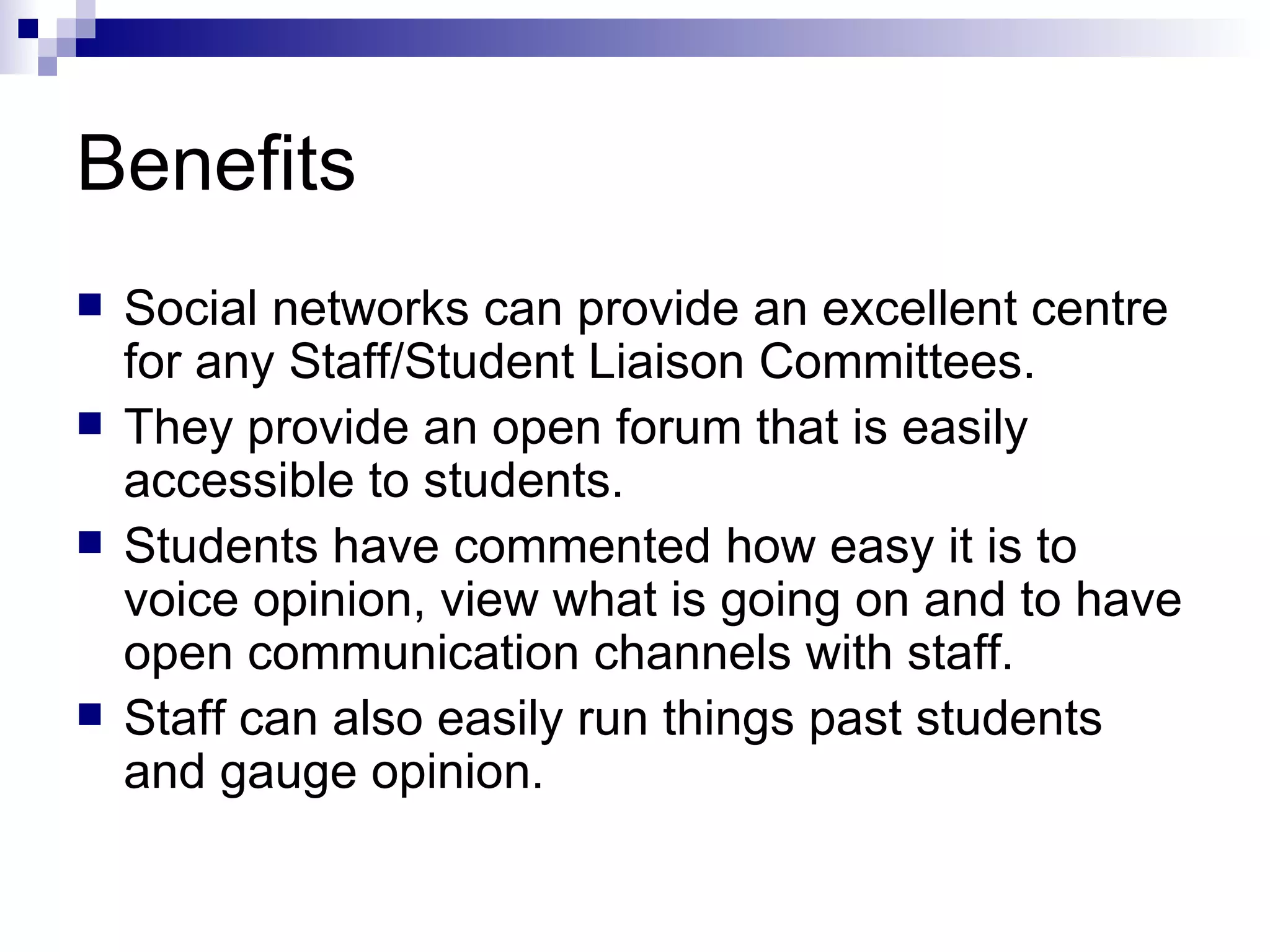 Benefits Social networks can provide an excellent centre for any Staff/Student Liaison Committees. They provide an open forum that is easily accessible to students. Students have commented how easy it is to voice opinion, view what is going on and to have open communication channels with staff. Staff can also easily run things past students and gauge opinion. 