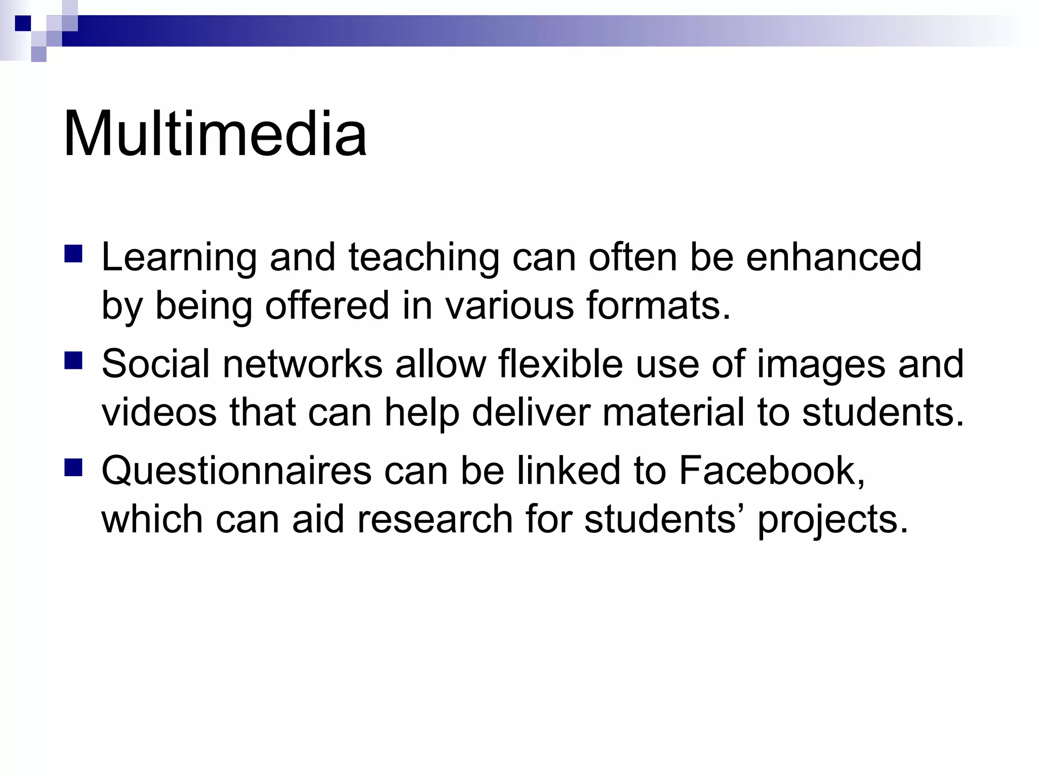 Multimedia Learning and teaching can often be enhanced by being offered in various formats. Social networks allow flexible use of images and videos that can help deliver material to students. Questionnaires can be linked to Facebook, which can aid research for students’ projects. 