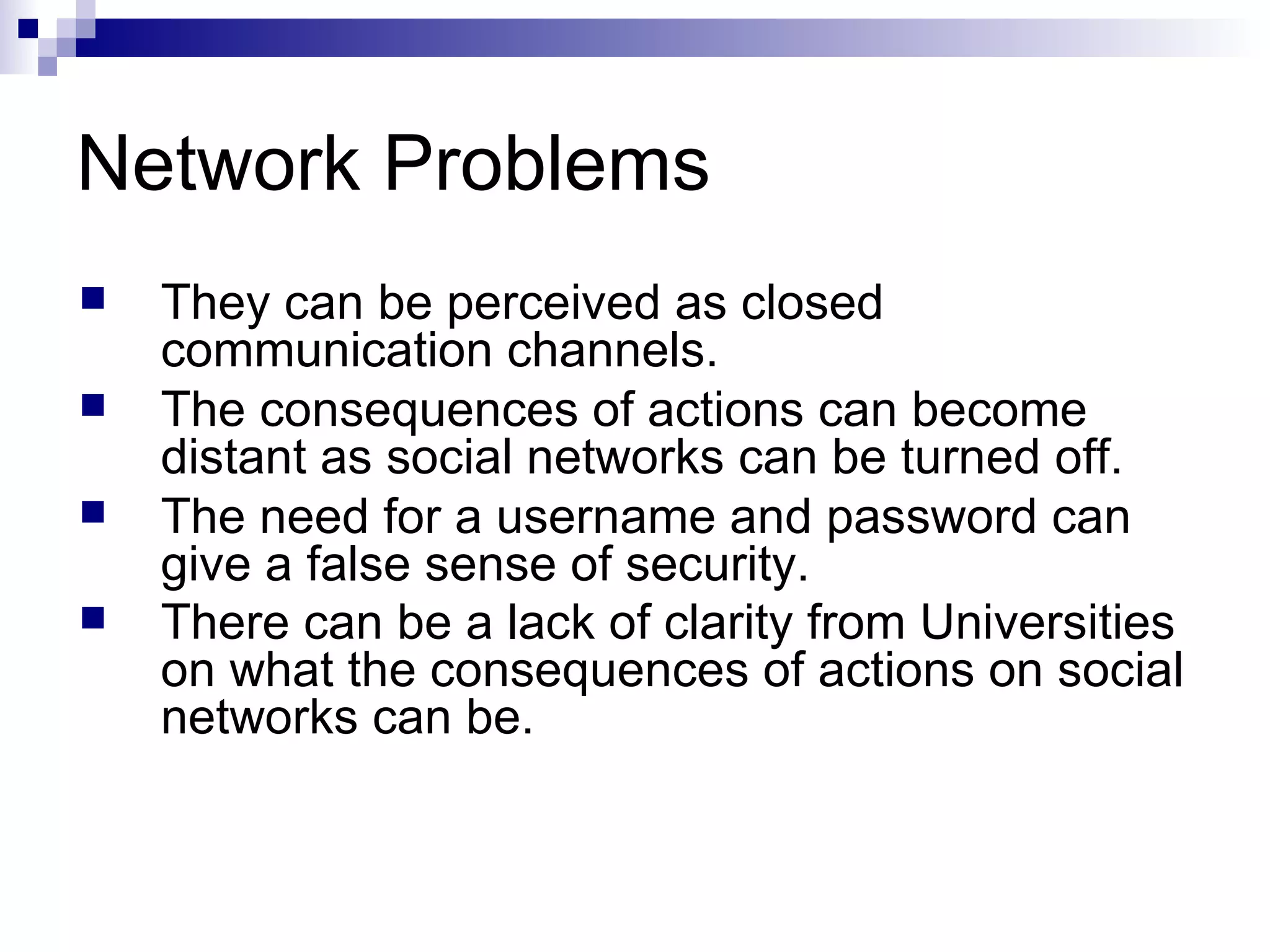 Network Problems They can be perceived as closed communication channels. The consequences of actions can become distant as social networks can be turned off. The need for a username and password can give a false sense of security. There can be a lack of clarity from Universities on what the consequences of actions on social networks can be.   