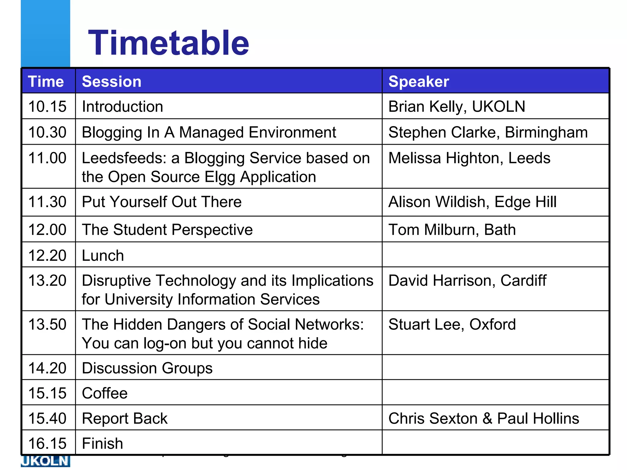 Timetable Chris Sexton & Paul Hollins Report Back 15.40 Coffee 15.15 David Harrison, Cardiff Disruptive Technology and its Implications for University Information Services 13.20 Lunch 12.20 Stuart Lee, Oxford The Hidden Dangers of Social Networks: You can log-on but you cannot hide 13.50 Discussion Groups 14.20 Tom Milburn, Bath The Student Perspective 12.00 Finish  16.15 Alison Wildish, Edge Hill Put Yourself Out There 11.30 Melissa Highton, Leeds Leedsfeeds: a Blogging Service based on the Open Source Elgg Application 11.00 Stephen Clarke, Birmingham  Blogging In A Managed Environment  10.30 Brian Kelly, UKOLN Introduction 10.15 Speaker Session Time 