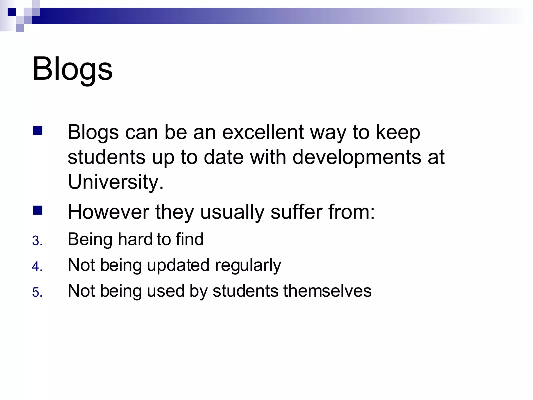 Blogs Blogs can be an excellent way to keep students up to date with developments at University. However they usually suffer from: Being hard to find Not being updated regularly Not being used by students themselves 