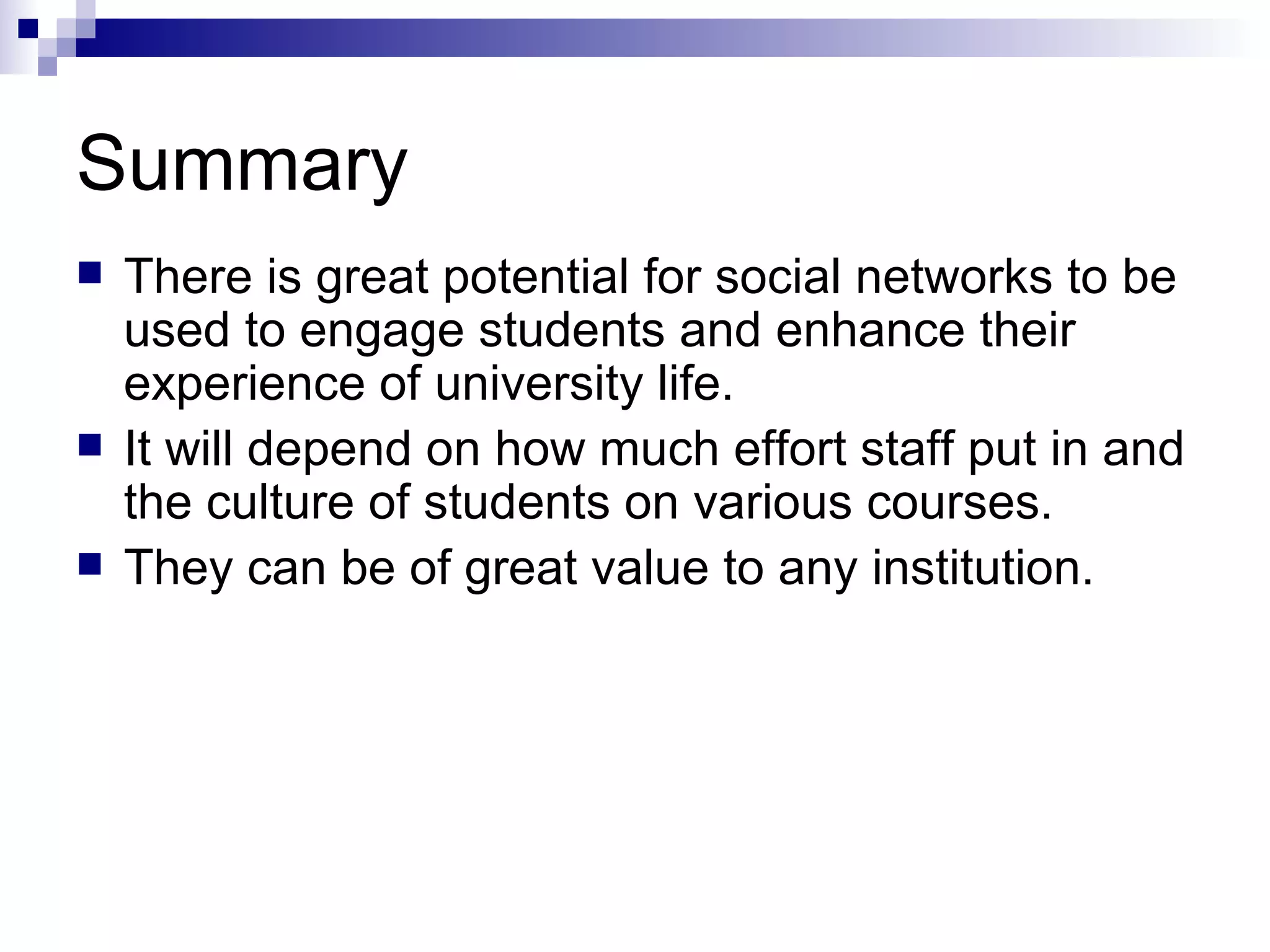Summary There is great potential for social networks to be used to engage students and enhance their experience of university life. It will depend on how much effort staff put in and the culture of students on various courses. They can be of great value to any institution.  