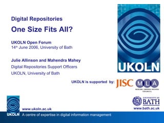 UKOLN is supported  by: Digital Repositories One Size Fits All? UKOLN Open Forum 14 th  June 2006, University of Bath Julie Allinson and Mahendra Mahey Digital Repositories Support Officers UKOLN, University of Bath www.bath.ac.uk 