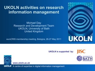 UKOLN is supported  by: UKOLN activities on research information management Michael Day Research and Development Team UKOLN, University of Bath United Kingdom euroCRIS membership meeting, Bologna, 26-27 May 2011 