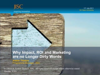Why Impact, ROI and Marketing  are no Longer Dirty Words Amber Thomas Programme Manager, JISC 11 th  July 2011 UK Open University (c) HEFCE Amber Thomas, JISC  all rights reserved except where otherwise stated Handle: XXX 