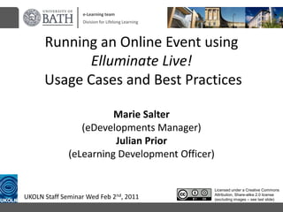 e-Learning team Division for Lifelong Learning Running an Online Event using Elluminate Live! Usage Cases and Best PracticesMarie Salter(eDevelopments Manager)Julian Prior(eLearning Development Officer) Licensed under a Creative Commons Attribution, Share-alike 2.0 license (excluding images – see last slide) UKOLN Staff Seminar Wed Feb 2nd, 2011 