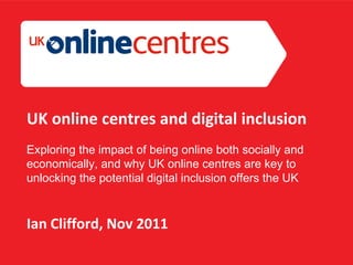Section Divider: Heading intro here. UK online centres and digital inclusion Exploring the impact of being online both socially and economically, and why UK online centres are key to unlocking the potential digital  inclusion offers the UK Ian Clifford, Nov 2011 