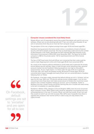 1
                    Computer viruses considered the most likely threat.
                    Despite 44 per cent of respondents saying they protect themselves with paid for anti-virus
                    software, 34 per cent via anti-phishing tools and 77 per cent with active firewalls, 61 per
                    cent of consumers think they are at most risk from computer viruses.
                    The perception of this risk is highest amongst those aged 18-24 and lowest aged 64+.
                    Elsewhere having personal information stolen online is considered a threat to financial
                    security with half of people concerned. This has no doubt been made worst by the number
                    of data breaches in the media. Specifically the NHS reported 305 data breaches to the
                    Information Commissioner’s Office (IOC) since November 2007. The figure for the NHS
                    compares to 288 for the private sector, 132 for local Government and 18 for Central
                    Government.
                    The fear of CNP fraud ranks third with 46 per cent concerned that their cards could be
                    used to make illegal payment online with those aged 35-44 most concerned (52%)
                    As a result of the massive publicity attributed to social media and in particular the anxiety
                    around default security settings, bogus e-mails through social networking sites, personal
                    accounts hacked into and fraudsters following people are now high on the public’s
                    consciousness. As you might expect, it is those under the age of 34, but in particular
                    18-24 year olds, who report the greatest anxiety. 64 percent of those aged 18-24 are
                    concerned about bogus messages and nearly 20 per cent are concerned about a fraudster
                    following them on Twitter.
                    On Facebook, it has been widely reported that default settings are set to ‘socialise’ and are
                    open for all to see. With over 170 security settings across multiple pages, it can be time
                    consuming to lock these down and make access secure to friends only. A common social
                    network scam involves fraudsters hacking an account, such as Facebook, Twitter or
                    MySpace and then contact friends and family claiming they are in trouble and need money
                    to be sent immediately to a specified address.
                    Residents in Belfast (72%), Glasgow (71%) and Brighton (69%) were the most concerned
                    about computer viruses. When asked if they would be upgrading or purchasing anti-virus
 On Facebook,       software/protection in the next 12 months, 56 per cent said they would, 23 per cent said
                    they would not and 21 per cent did not know. Men (42%) were marginally more likely to
     default        upgrade their protection than women (37%) in order to stay one step ahead of the
                    cybercriminals.
settings are set
 to ‘socialise’
 and are open
  for all to see




  UK Online Fraud                                                                                       June 2010
 