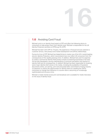 16
                  1.6 Avoiding Card Fraud
                  Michael Lynch is an identity fraud expert at CPP and offers the following advice to
                  consumers to help protect them from identity fraud. Michael is responsible for the UK
                  Identity Protection portfolio at CPPGroup Plc (CPP).
                  Michael has been with CPP for 14 years. His experience in financial services extends to
                  customer service, new product and market development and affinity relationships.
                  During his time at CPP, Michael has helped bring to market one of the UK’s market leading
                  service, Identity Protection, which now protects over one million UK consumers from the
                  consequences of this rapidly growing crime. In addition, Michael had used his expertise
                  to create a commercial identity theft product aimed at protecting businesses of all sizes.
                  He has also developed a strong understanding of consumer perception and reaction to
                  identity theft and its consequences. In addition Michael has been responsible for breaking
                  some major identity theft stories in the media, including the availability of fraudulent
                  documents online, car cloning, junk mail and postal theft. Committed to forging industry
                  co-operation to reduce the opportunities for identity theft he is leading the call for
                  consumers to change their behaviour to counter what is becoming an increasingly
                  sophisticated and intrusive crime.
                  Michael is media trained across print and broadcast and is available for media interviews
                  on the issue of identity fraud.




UK Online Fraud                                                                                     June 2010
 