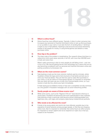 18
                  Q   What is online fraud?
                  A   Online fraud has many different guises. Typically, it refers to when someone tries
                      to acquire your personal or financial information online to rack up illicit purchases,
                      or run up debts in your name. It can take the form of sending fake or “phishing”
                      e-mails to your e-mail address, hijacking e-mail accounts and social networking
                      profiles to ask people for money, or using illicitly-gained card details to make
                      purchases online.

                  Q   How big is the problem?
                  A   The sheer scale of the problem is breathtaking. Our research shows that there is a
                      cybercrime victim every seven seconds in the UK, with more than 420,000 scam
                      e-mails sent every hour.
                      What’s really concerning is that so many people are still falling victim – over one
                      in four of us. We may be getting savvier with technology, but it seems that we are
                      also becoming complacent with our personal and financial information online and
                      putting ourselves at unnecessary risk.

                  Q   What are the most common scams?
                  A   Fake banking e-mails are the most common method used by criminals, where
                      fraudsters imitate the logos and e-mail structures of real banks and ask you to
                      enter your financial details. They can then be used to make illicit purchases in
                      your name, or can be sold-on to fraud gangs abroad. It’s important to remember
                      that your bank will never ask you to enter your financial details online, so if you
                      receive e-mails like this, phone your bank immediately.
                      E-mails saying you’re entitled to money or have won a competition are also common,
                      as is the growth in fraudulent messages sent via social networking profiles.

                  Q   Surely people are aware of these scams now?
                  A   While some scams, such as the “Nigerian 419 con” have become infamous in
                      recent years, fraudsters are becoming ever-more sophisticated in their methods.
                      Fake banking e-mails in particular have become almost indistinguishable from
                      legitimate ones, with logos and company styles being imitated almost perfectly.

                  Q   Who tends to be affected the most?
                  A   It tends to be young adults who tend to be most affected, possibly due to the
                      popularity of social networks among younger people, or that they are shopping
                      online more. But it’s important to remember that online fraud can affect anyone.
                      It’s important to remain vigilant and not to respond to or open any e-mail you
                      suspect to be fraudulent.




UK Online Fraud                                                                                   June 2010
 