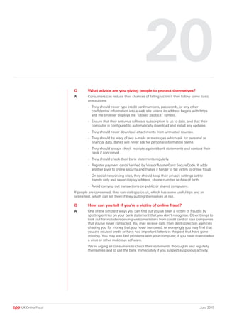 0
                  Q       What advice are you giving people to protect themselves?
                  A       Consumers can reduce their chances of falling victim if they follow some basic
                          precautions:
                           - They should never type credit card numbers, passwords, or any other
                             confidential information into a web site unless its address begins with https
                             and the browser displays the “closed padlock” symbol.
                           - Ensure that their antivirus software subscription is up to date, and that their
                             computer is configured to automatically download and install any updates.
                           - They should never download attachments from untrusted sources.
                           - They should be wary of any e-mails or messages which ask for personal or
                             financial data. Banks will never ask for personal information online.
                           - They should always check receipts against bank statements and contact their
                             bank if concerned.
                           - They should check their bank statements regularly
                           - Register payment cards Verified by Visa or MasterCard SecureCode. It adds
                             another layer to online security and makes it harder to fall victim to online fraud.
                           - On social networking sites, they should keep their privacy settings set to
                             friends only and never display address, phone number or date of birth.
                           - Avoid carrying out transactions on public or shared computers.
                  If people are concerned, they can visit cpp.co.uk, which has some useful tips and an
                  online test, which can tell them if they putting themselves at risk.

                  Q       How can you tell if you’re a victim of online fraud?
                  A       One of the simplest ways you can find out you’ve been a victim of fraud is by
                          spotting entries on your bank statement that you don’t recognise. Other things to
                          look out for include receiving welcome letters from credit card or loan companies
                          that you’ve never contacted. You may receive calls from debt collection agencies
                          chasing you for money that you never borrowed, or worryingly you may find that
                          you are refused credit or have had important letters in the post that have gone
                          missing. You may also find problems with your computer, if you have downloaded
                          a virus or other malicious software.
                          We’re urging all consumers to check their statements thoroughly and regularly
                          themselves and to call the bank immediately if you suspect suspicious activity.




UK Online Fraud                                                                                         June 2010
 