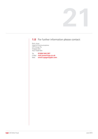 1
                  1.8 For further information please contact:
                  Nick Jones
                  Head of Communications
                  CPP Group Plc
                  Holgate Park
                  York YO26 4GA
                  Tel      01904 544 387
                  E-Mail   nick.jones@cpp.co.uk
                  Web      www.cppgroupplc.com




UK Online Fraud                                                 June 2010
 