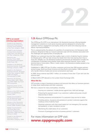 CPP is an award-                  1.9 About CPPGroup Plc
winning organisation:
                                  The CPPGroup Plc (CPP) is an international Life Assistance business offering bespoke
- Finalist in the National
                                  management solutions to multi-sector business partners designed to enhance their
  Insurance Fraud Awards,
  Counter Fraud Initiative
                                  customer revenue, engagement and loyalty, whilst at the same time reducing costs to
  of the Year category, 009      deliver improved profitability.

- Finalist in the European        This is underpinned by the delivery of a portfolio of complementary Life Assistance retail
  Contact Centre Awards,          products, designed to help our mutual customers cope with the anxieties associated with
  Large Team and Advisor of       the challenges and opportunities of everyday life.
  the Year categories, 009
                                  Whether our customers have lost their wallets, been a victim of identity fraud or looking
- Named in the                    for lifestyle perks, CPP can help remove the hassle from their lives leaving them free to
  Sunday Times 008
                                  enjoy life. Globally, our Life Assistance products and services are designed to simplify the
  PricewaterhouseCoopers
  Profit Track 100
                                  complexities of everyday living whether these affect personal finances, home, travel,
                                  personal data or future plans. When it really matters, Life Assistance enables people to live
- Finalists in the National       life and worry less.
  Business Awards, 3i Growth
  Strategy category, 008         Established in 1980, CPP has 10 million customers and more than 200 business partners
                                  across Europe, North and South America and Asia Pacific and employs 1,900 employees
- Finalist in the National
  Business Awards, Business
                                  who handle millions of sales and service conversations each year.
  of the Year category, 007,     In 2009, Group revenue was £292.1 million, an increase of more than 12 per cent over the
  009 and Highly
                                  previous year.
  Commended in 008
- Named in the Sunday
                                  In March 2010, CPP debuted on the London Stock Exchange (LSE).
  Times 006, 007, 008          What We Do:
  and 009 HSBC Top Track
  50 companies                   CPP provides a range of assistance products and services that allow our business partners
- Regional winner of the          to forge closer relationships with their customers.
  National Training Awards,       We have a solution for many eventualities, including:
  007
                                           - Insuring our customers’ mobile phones against loss, theft and damage
- Winner of the BITC Health,
  Work and Well-Being                      - Protecting the payment cards in our customers’ wallets and purses, should
  Award, 007                                these be lost or stolen
- Highly Commended in
                                           - Providing assistance and protection if a customer’s keys are lost or stolen
  the UK National Customer
  Service Awards, 006                     - Providing advice, insurance and assistance to protect customers against the
- Winner of the Tamworth                     insidious crime of identity fraud
  Community Involvement                    - Assisting customers with their travel needs be it an emergency (for example
  Award, 006. Finalist in 008
                                             lost passport), or basic translation service
- Highly Commended in
  The Press Best Link                      - Monitoring the credit status of our customers
  Between Business and                     - Provision of packaged services to business partners’ customers
  Education, 005 and 006.
  Winner in 007
- Finalist in the National
  Business Awards,
                                  For more information on CPP visit:
  Innovation category, 005
                                  www.cppgroupplc.com

    UK Online Fraud                                                                                                  June 2010
 