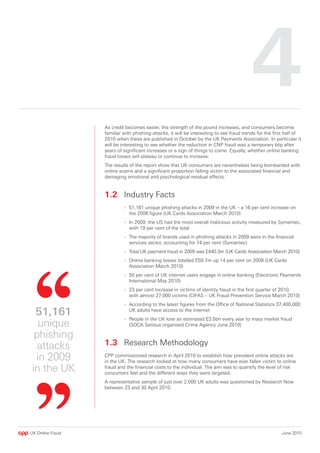4
                  As credit becomes easier, the strength of the pound increases, and consumers become
                  familiar with phishing attacks, it will be interesting to see fraud trends for the first half of
                  2010 when these are published in October by the UK Payments Association. In particular it
                  will be interesting to see whether the reduction in CNP fraud was a temporary blip after
                  years of significant increases or a sign of things to come. Equally, whether online banking
                  fraud losses will plateau or continue to increase.
                  The results of the report show that UK consumers are nevertheless being bombarded with
                  online scams and a significant proportion falling victim to the associated financial and
                  damaging emotional and psychological residual effects.


                  1. Industry Facts
                           - 51,161 unique phishing attacks in 2009 in the UK – a 16 per cent increase on
                             the 2008 figure (UK Cards Association March 2010)
                           - In 2009, the US had the most overall malicious activity measured by Symantec,
                             with 19 per cent of the total
                           - The majority of brands used in phishing attacks in 2009 were in the financial
                             services sector, accounting for 74 per cent (Symantec)
                           - Total UK payment fraud in 2009 was £440.3m (UK Cards Association March 2010)
                           - Online banking losses totalled £59.7m up 14 per cent on 2008 (UK Cards
                             Association March 2010)
                           - 50 per cent of UK internet users engage in online banking (Electronic Payments
                             International May 2010)
                           - 23 per cent increase in victims of identity fraud in the first quarter of 2010,
                             with almost 27,000 victims (CIFAS – UK Fraud Prevention Service March 2010)
                           - According to the latest figures from the Office of National Statistics 37,400,000
 51,161                      UK adults have access to the internet
                           - People in the UK lose an estimated £3.5bn every year to mass market fraud
  unique                     (SOCA Serious organised Crime Agency June 2010)

 phishing
  attacks         1.3 Research Methodology
 in 2009          CPP commissioned research in April 2010 to establish how prevalent online attacks are
                  in the UK. The research looked at how many consumers have ever fallen victim to online
in the UK         fraud and the financial costs to the individual. The aim was to quantify the level of risk
                  consumers feel and the different ways they were targeted.
                  A representative sample of just over 2,000 UK adults was questioned by Research Now
                  between 23 and 30 April 2010.




UK Online Fraud                                                                                         June 2010
 