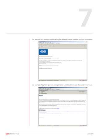 7
                  An example of a phishing e-mail asking for updated internet banking account information:




                  An example of a phishing e-mail asking for debit card details to reduce the incidence of fraud:




UK Online Fraud                                                                                         June 2010
 