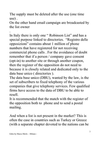 3 
Edito by Marco Merlo - Milano - 
The supply must be deleted after the use (one time use) . 
On the other hand email campaign are broadcasted by the list owner 
. 
In Italy there is only one “ Robinson List” and has a special purpose linked to directories. “Registro delle opposizioni” contains about 1 million of phone numbers that have registered for not receiving commercial phone calls . For the avoidance of doubt remember that if a person / company gave consent (opt-in) to another site or through another coupon, then the register of the opposition do not need to because it is closely related and dedicated only to the data base unico ( directories ). 
The data base unico (DBU), wanted by the law, is the set of subscribers to fixed telephony of the various companies that give telephony services. Few qualified firms have access to the data of DBU to be able to resell. 
It is recommended that the match with the register of the opposition both to phone and to send a postal mailing. 
And when a list is not present in the market? This is often the case in countries such as Turkey or Greece (with a separate chapter devoted to the nations can be  