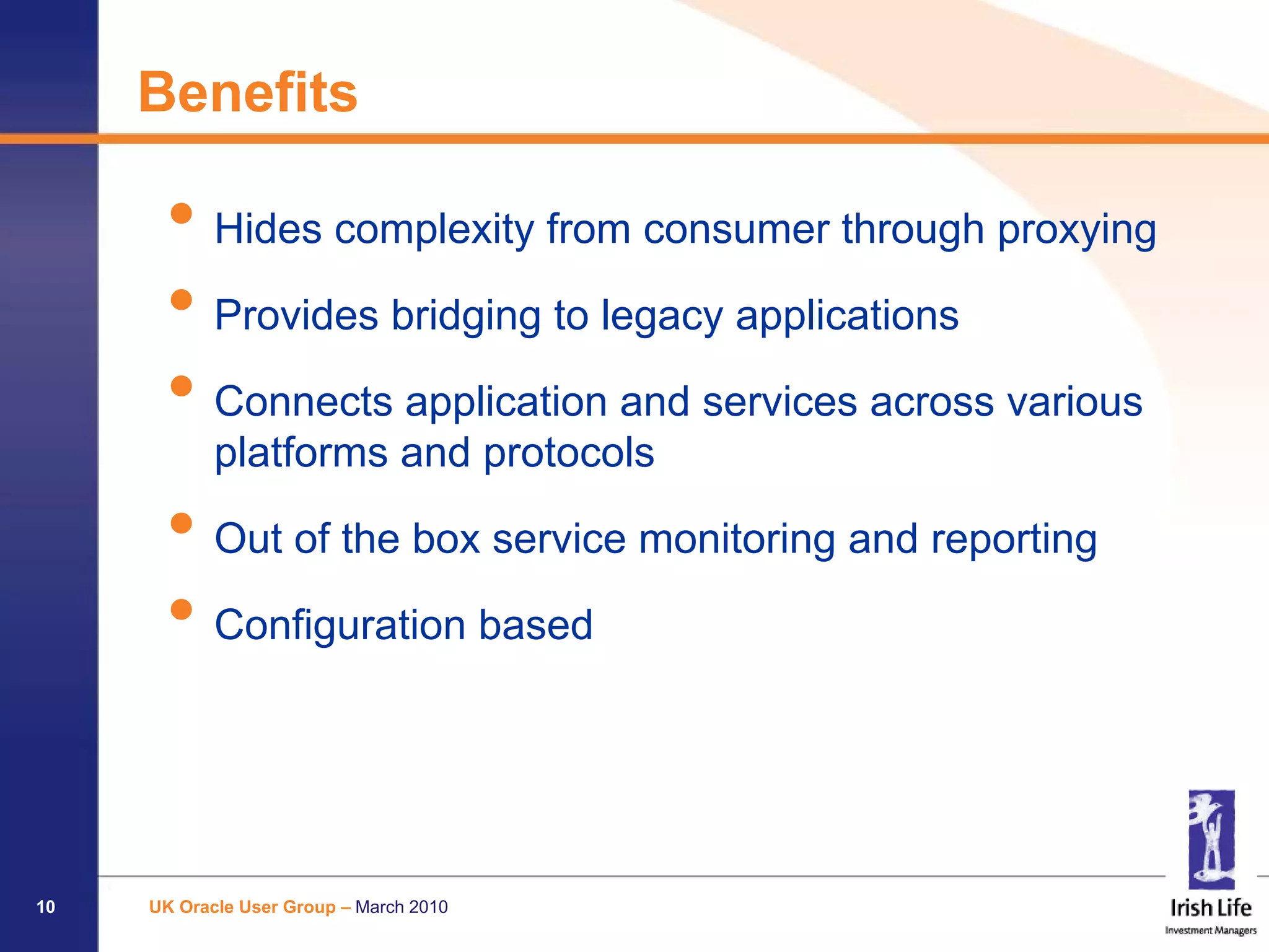 Benefits

      • Hides complexity from consumer through proxying
      • Provides bridging to legacy applications
      • Connects application and services across various
            platforms and protocols

      • Out of the box service monitoring and reporting
      • Configuration based


10   UK Oracle User Group – March 2010
 