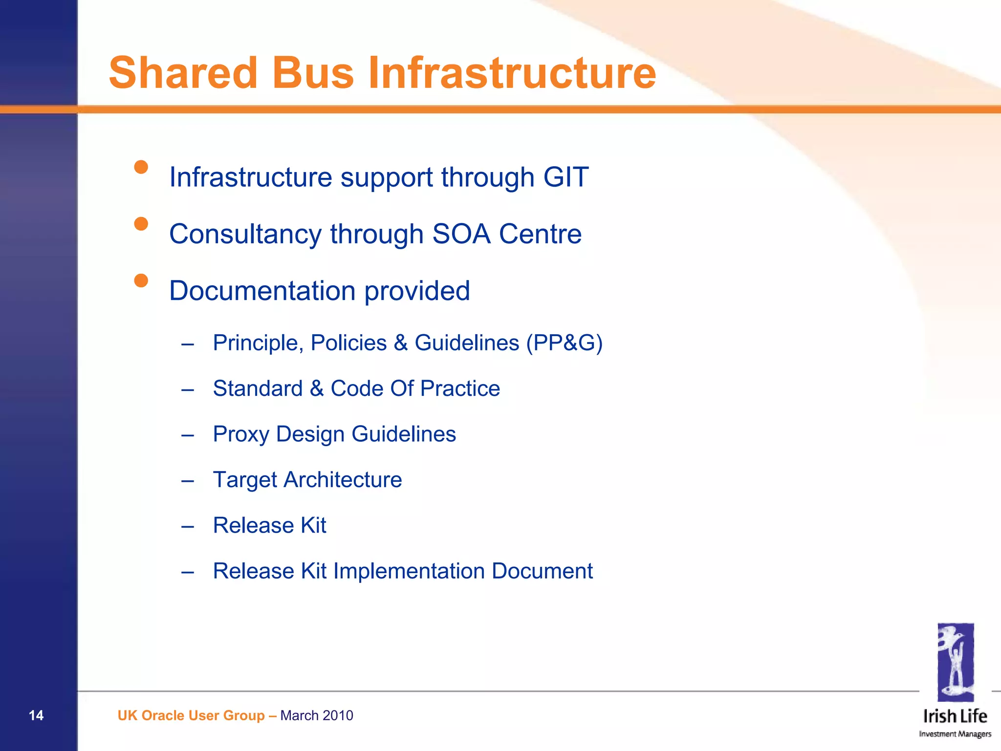 Shared Bus Infrastructure

      •     Infrastructure support through GIT

      •     Consultancy through SOA Centre

      •     Documentation provided
             – Principle, Policies & Guidelines (PP&G)

             – Standard & Code Of Practice

             – Proxy Design Guidelines

             – Target Architecture

             – Release Kit

             – Release Kit Implementation Document




14   UK Oracle User Group – March 2010
 