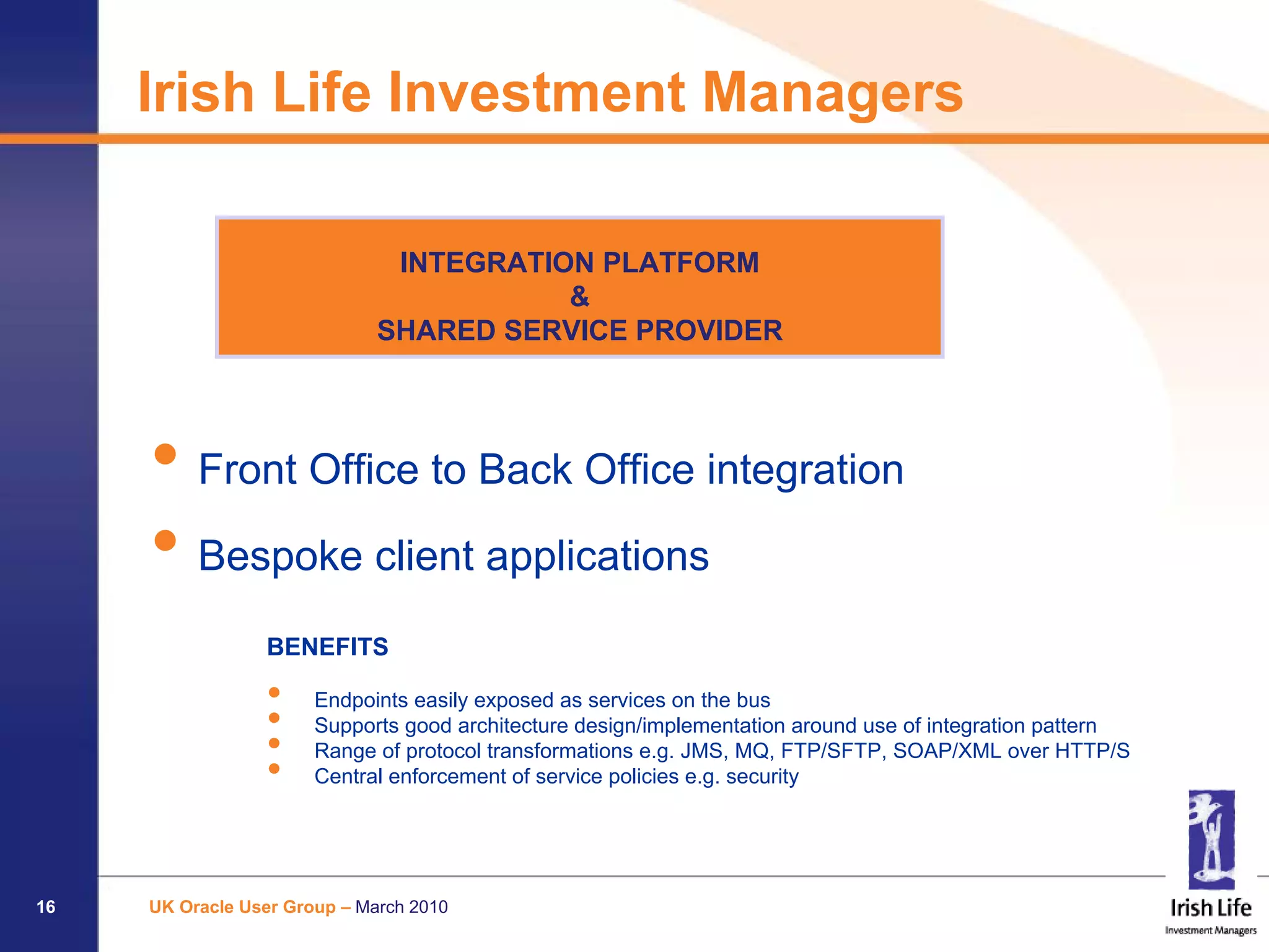 Irish Life Investment Managers

                               INTEGRATION PLATFORM
                                         &
                              SHARED SERVICE PROVIDER




     • Front Office to Back Office integration
     • Bespoke client applications
                 BENEFITS

                 •     Endpoints easily exposed as services on the bus
                 •     Supports good architecture design/implementation around use of integration pattern
                 •     Range of protocol transformations e.g. JMS, MQ, FTP/SFTP, SOAP/XML over HTTP/S
                 •     Central enforcement of service policies e.g. security




16   UK Oracle User Group – March 2010
 