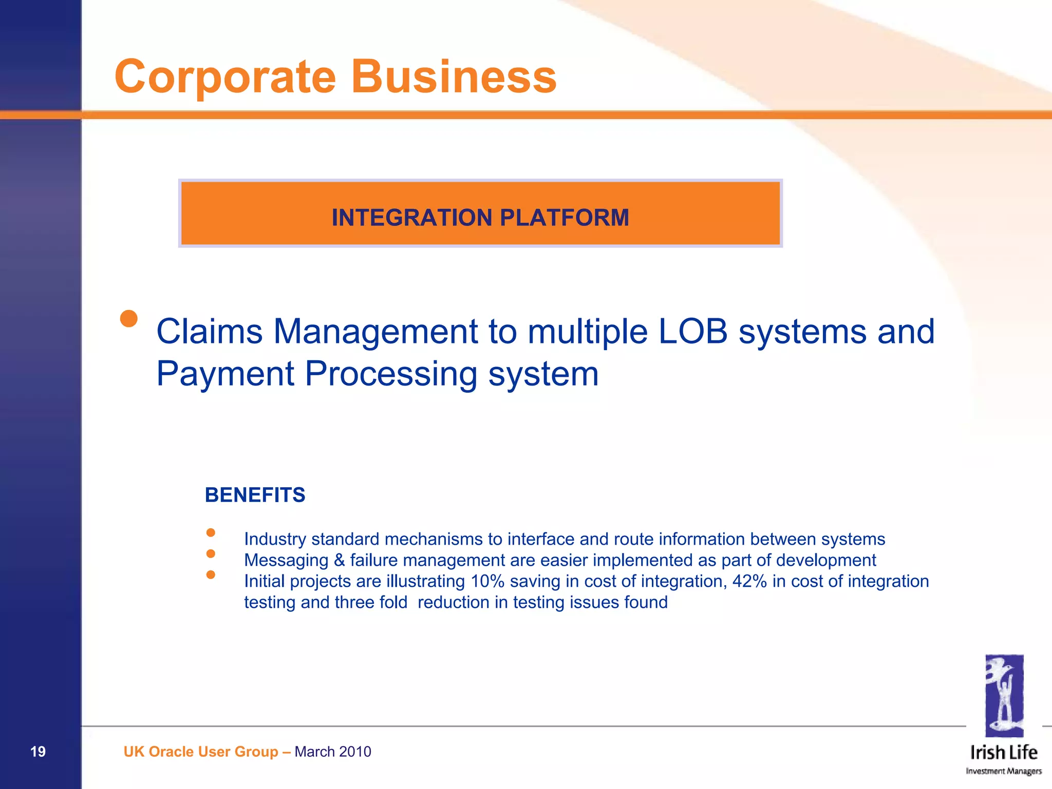 Corporate Business

                                 INTEGRATION PLATFORM




     • Claims Management to multiple LOB systems and
         Payment Processing system


               BENEFITS

               •     Industry standard mechanisms to interface and route information between systems
               •     Messaging & failure management are easier implemented as part of development
               •     Initial projects are illustrating 10% saving in cost of integration, 42% in cost of integration
                     testing and three fold reduction in testing issues found




19   UK Oracle User Group – March 2010
 