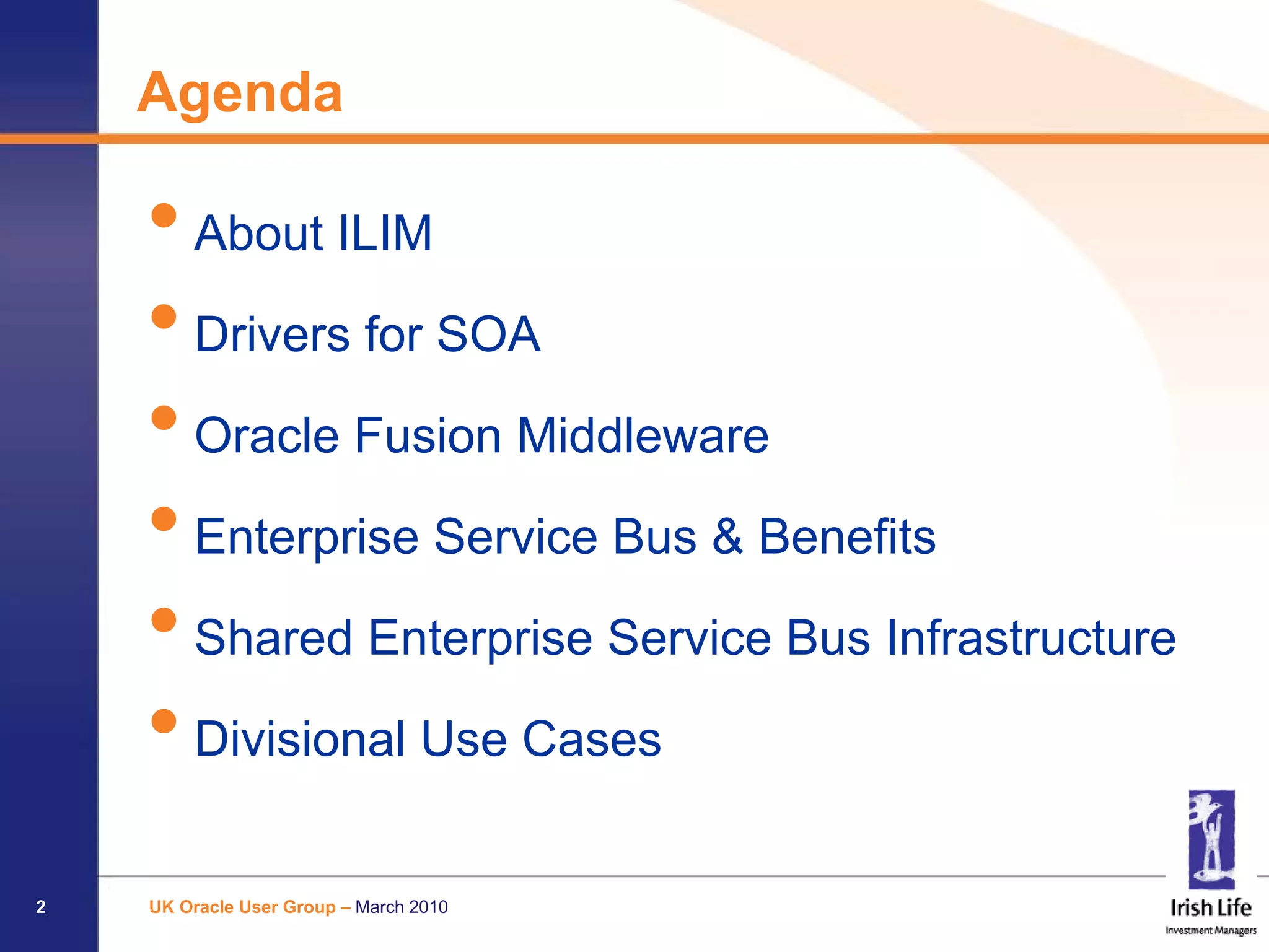Agenda

    • About ILIM
    • Drivers for SOA
    • Oracle Fusion Middleware
    • Enterprise Service Bus & Benefits
    • Shared Enterprise Service Bus Infrastructure
    • Divisional Use Cases
2   UK Oracle User Group – March 2010
 
