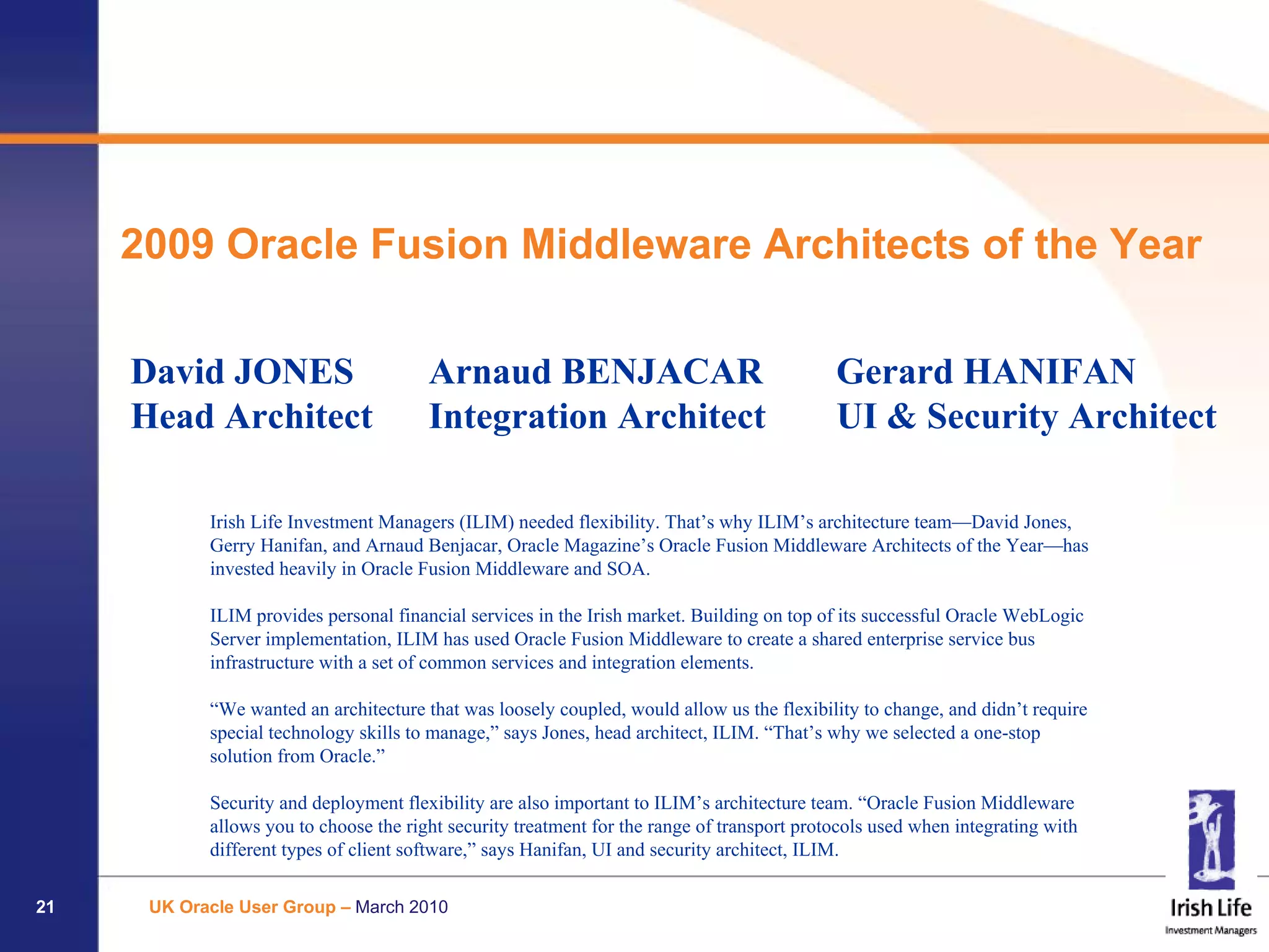 2009 Oracle Fusion Middleware Architects of the Year

     David JONES                        Arnaud BENJACAR                                      Gerard HANIFAN
     Head Architect                     Integration Architect                                UI & Security Architect

            Irish Life Investment Managers (ILIM) needed flexibility. That’s why ILIM’s architecture team—David Jones,
            Gerry Hanifan, and Arnaud Benjacar, Oracle Magazine’s Oracle Fusion Middleware Architects of the Year—has
            invested heavily in Oracle Fusion Middleware and SOA.

            ILIM provides personal financial services in the Irish market. Building on top of its successful Oracle WebLogic
            Server implementation, ILIM has used Oracle Fusion Middleware to create a shared enterprise service bus
            infrastructure with a set of common services and integration elements.

            “We wanted an architecture that was loosely coupled, would allow us the flexibility to change, and didn’t require
            special technology skills to manage,” says Jones, head architect, ILIM. “That’s why we selected a one-stop
            solution from Oracle.”

            Security and deployment flexibility are also important to ILIM’s architecture team. “Oracle Fusion Middleware
            allows you to choose the right security treatment for the range of transport protocols used when integrating with
            different types of client software,” says Hanifan, UI and security architect, ILIM.

21    UK Oracle User Group – March 2010
 