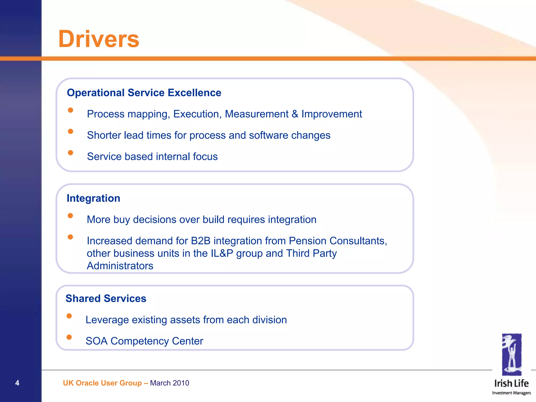 Drivers

     Operational Service Excellence

     •    Process mapping, Execution, Measurement & Improvement

     •    Shorter lead times for process and software changes

     •    Service based internal focus


    Integration

    •     More buy decisions over build requires integration

    •     Increased demand for B2B integration from Pension Consultants,
          other business units in the IL&P group and Third Party
          Administrators


    Shared Services

    •    Leverage existing assets from each division

    •    SOA Competency Center


4   UK Oracle User Group – March 2010
 