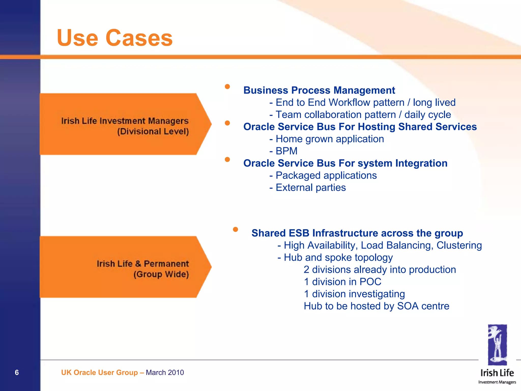 Use Cases

                                        •       Business Process Management
                                                     - End to End Workflow pattern / long lived
                                                     - Team collaboration pattern / daily cycle
                                        •       Oracle Service Bus For Hosting Shared Services
                                                     - Home grown application
                                                     - BPM
                                        •       Oracle Service Bus For system Integration
                                                     - Packaged applications
                                                     - External parties



                                            •    Shared ESB Infrastructure across the group
                                                      - High Availability, Load Balancing, Clustering
                                                      - Hub and spoke topology
                                                            2 divisions already into production
                                                            1 division in POC
                                                            1 division investigating
                                                            Hub to be hosted by SOA centre




6   UK Oracle User Group – March 2010
 