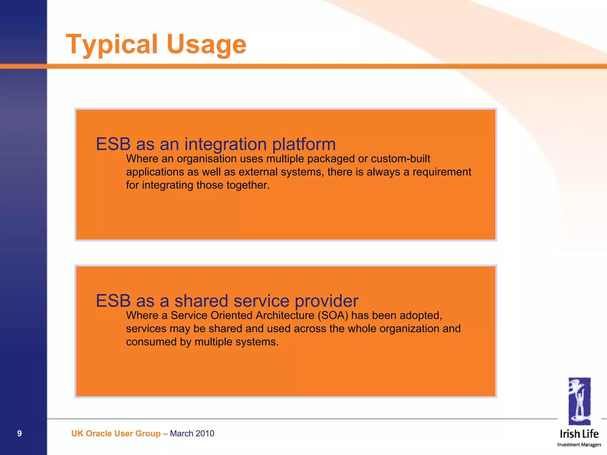 Typical Usage


         ESB as an integration platform
                Where an organisation uses multiple packaged or custom-built
                applications as well as external systems, there is always a requirement
                for integrating those together.




         ESB as a shared service provider
                Where a Service Oriented Architecture (SOA) has been adopted,
                services may be shared and used across the whole organization and
                consumed by multiple systems.




9   UK Oracle User Group – March 2010
 