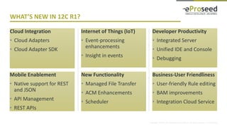 Copyright © 2014, eProseed and/or its affiliates. All rights reserved. | Confidential
Cloud Integration
• Cloud Adapters
• Cloud Adapter SDK
Internet of Things (IoT)
• Event-processing
enhancements
• Insight in events
Developer Productivity
• Integrated Server
• Unified IDE and Console
• Debugging
WHAT’S NEW IN 12C R1?
Mobile Enablement
• Native support for REST
and JSON
• API Management
• REST APIs
New Functionality
• Managed File Transfer
• ACM Enhancements
• Scheduler
Business-User Friendliness
• User-friendly Rule editing
• BAM improvements
• Integration Cloud Service
 