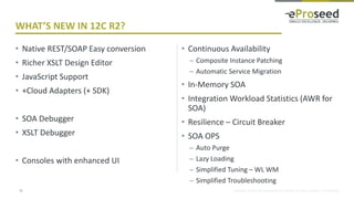Copyright © 2014, eProseed and/or its affiliates. All rights reserved. | Confidential
• Native REST/SOAP Easy conversion
• Richer XSLT Design Editor
• JavaScript Support
• +Cloud Adapters (+ SDK)
• SOA Debugger
• XSLT Debugger
• Consoles with enhanced UI
• Continuous Availability
– Composite Instance Patching
– Automatic Service Migration
• In-Memory SOA
• Integration Workload Statistics (AWR for
SOA)
• Resilience – Circuit Breaker
• SOA OPS
– Auto Purge
– Lazy Loading
– Simplified Tuning – WL WM
– Simplified Troubleshooting
11
WHAT’S NEW IN 12C R2?
 