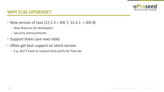 Copyright © 2014, eProseed and/or its affiliates. All rights reserved. | Confidential
WHY ELSE UPGRADE?
• New version of Java (12.1.3 = JDK 7, 12.2.1 = JDK 8)
– New features for developers
– Security enhancements
• Support Dates (see next slide)
• Often get best support on latest version
– E.g. don’t have to request back-ports for fixes etc
12
 