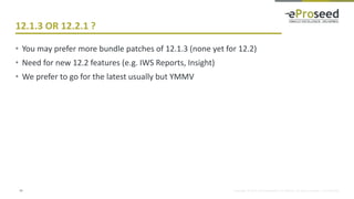 Copyright © 2014, eProseed and/or its affiliates. All rights reserved. | Confidential
12.1.3 OR 12.2.1 ?
• You may prefer more bundle patches of 12.1.3 (none yet for 12.2)
• Need for new 12.2 features (e.g. IWS Reports, Insight)
• We prefer to go for the latest usually but YMMV
14
 