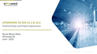 Copyright © 2014, eProseed and/or its affiliates. All rights reserved. | Confidential
UPGRADING TO SOA 12.1 & 12.2
Practical Steps and Project Experiences
Bruno Neves Alves
eProseed UK
June - 2015
2
 