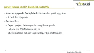 Copyright © 2014, eProseed and/or its affiliates. All rights reserved. | Confidential
ADDITIONAL EXTRA CONSIDERATIONS
• You can upgrade Complete Instances for post upgrade
–Scheduled Upgrade
• Service Bus
–Export project before performing the upgrade
• delete the OSB Metadata at 11g
–Migration from eclipse to jDeveloper (import/export)
Oracle Confidential –
24
 