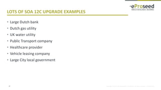 Copyright © 2014, eProseed and/or its affiliates. All rights reserved. | Confidential
LOTS OF SOA 12C UPGRADE EXAMPLES
• Large Dutch bank
• Dutch gas utility
• UK water utility
• Public Transport company
• Healthcare provider
• Vehicle leasing company
• Large City local government
27
 