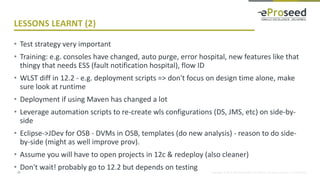 Copyright © 2014, eProseed and/or its affiliates. All rights reserved. | Confidential
LESSONS LEARNT (2)
• Test strategy very important
• Training: e.g. consoles have changed, auto purge, error hospital, new features like that
thingy that needs ESS (fault notification hospital), flow ID
• WLST diff in 12.2 - e.g. deployment scripts => don't focus on design time alone, make
sure look at runtime
• Deployment if using Maven has changed a lot
• Leverage automation scripts to re-create wls configurations (DS, JMS, etc) on side-by-
side
• Eclipse->JDev for OSB - DVMs in OSB, templates (do new analysis) - reason to do side-
by-side (might as well improve prov).
• Assume you will have to open projects in 12c & redeploy (also cleaner)
• Don't wait! probably go to 12.2 but depends on testing31
 