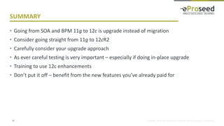 Copyright © 2014, eProseed and/or its affiliates. All rights reserved. | Confidential
SUMMARY
• Going from SOA and BPM 11g to 12c is upgrade instead of migration
• Consider going straight from 11g to 12cR2
• Carefully consider your upgrade approach
• As ever careful testing is very important – especially if doing in-place upgrade
• Training to use 12c enhancements
• Don’t put it off – benefit from the new features you’ve already paid for
33
 