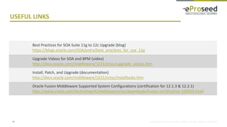 Copyright © 2014, eProseed and/or its affiliates. All rights reserved. | Confidential
USEFUL LINKS
34
Best Practices for SOA Suite 11g to 12c Upgrade (blog)
https://blogs.oracle.com/SOA/entry/best_practices_for_soa_11g
Upgrade Videos for SOA and BPM (video)
http://docs.oracle.com/middleware/1221/cross/upgrade_videos.htm
Install, Patch, and Upgrade (documentation)
http://docs.oracle.com/middleware/1221/cross/installtasks.htm
Oracle Fusion Middleware Supported System Configurations (certification for 12.1.3 & 12.2.1)
http://www.oracle.com/technetwork/middleware/ias/downloads/fusion-certification-100350.html
 