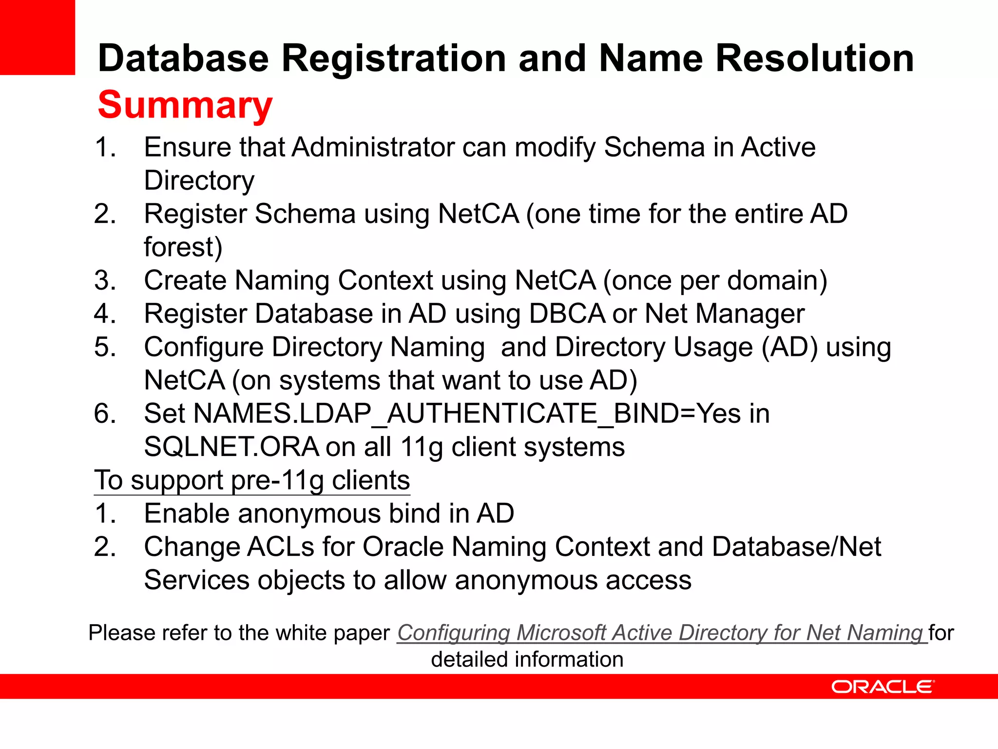 Database Registration and Name Resolution
Summary
1. Ensure that Administrator can modify Schema in Active
Directory
2. Register Schema using NetCA (one time for the entire AD
forest)
3. Create Naming Context using NetCA (once per domain)
4. Register Database in AD using DBCA or Net Manager
5. Configure Directory Naming and Directory Usage (AD) using
NetCA (on systems that want to use AD)
6. Set NAMES.LDAP_AUTHENTICATE_BIND=Yes in
SQLNET.ORA on all 11g client systems
To support pre-11g clients
1. Enable anonymous bind in AD
2. Change ACLs for Oracle Naming Context and Database/Net
Services objects to allow anonymous access
Please refer to the white paper Configuring Microsoft Active Directory for Net Naming for
detailed information
 