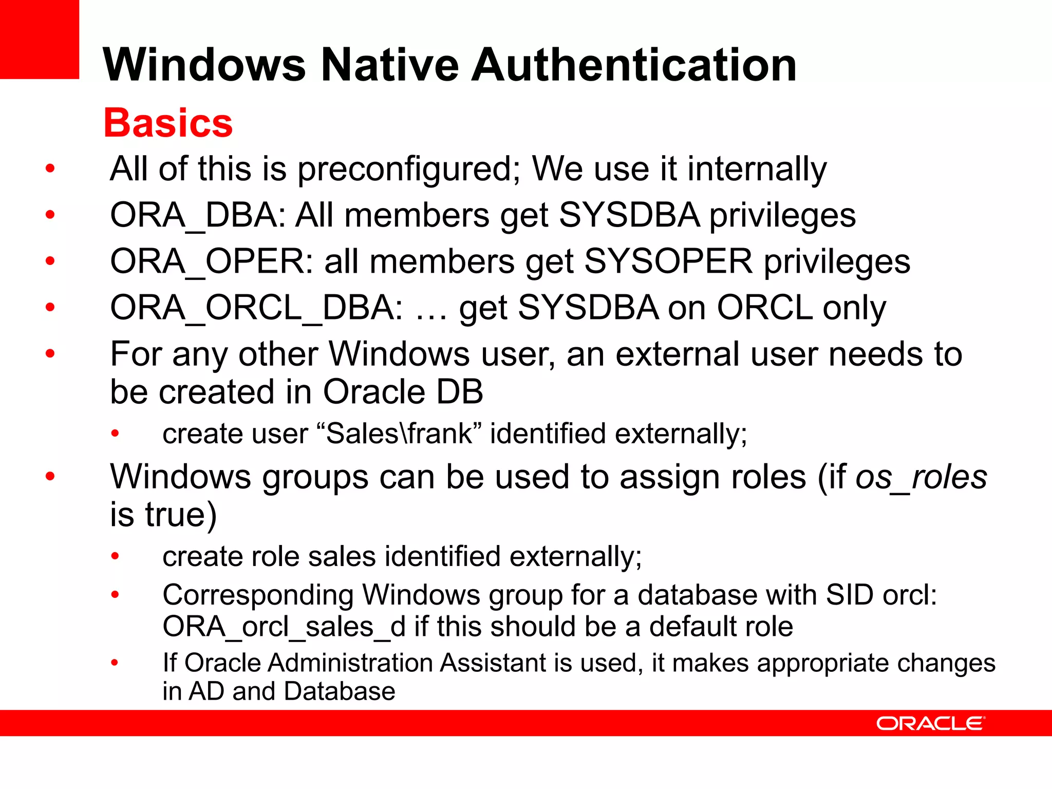 Windows Native Authentication
Basics
• All of this is preconfigured; We use it internally
• ORA_DBA: All members get SYSDBA privileges
• ORA_OPER: all members get SYSOPER privileges
• ORA_ORCL_DBA: … get SYSDBA on ORCL only
• For any other Windows user, an external user needs to
be created in Oracle DB
• create user “Salesfrank” identified externally;
• Windows groups can be used to assign roles (if os_roles
is true)
• create role sales identified externally;
• Corresponding Windows group for a database with SID orcl:
ORA_orcl_sales_d if this should be a default role
• If Oracle Administration Assistant is used, it makes appropriate changes
in AD and Database
 