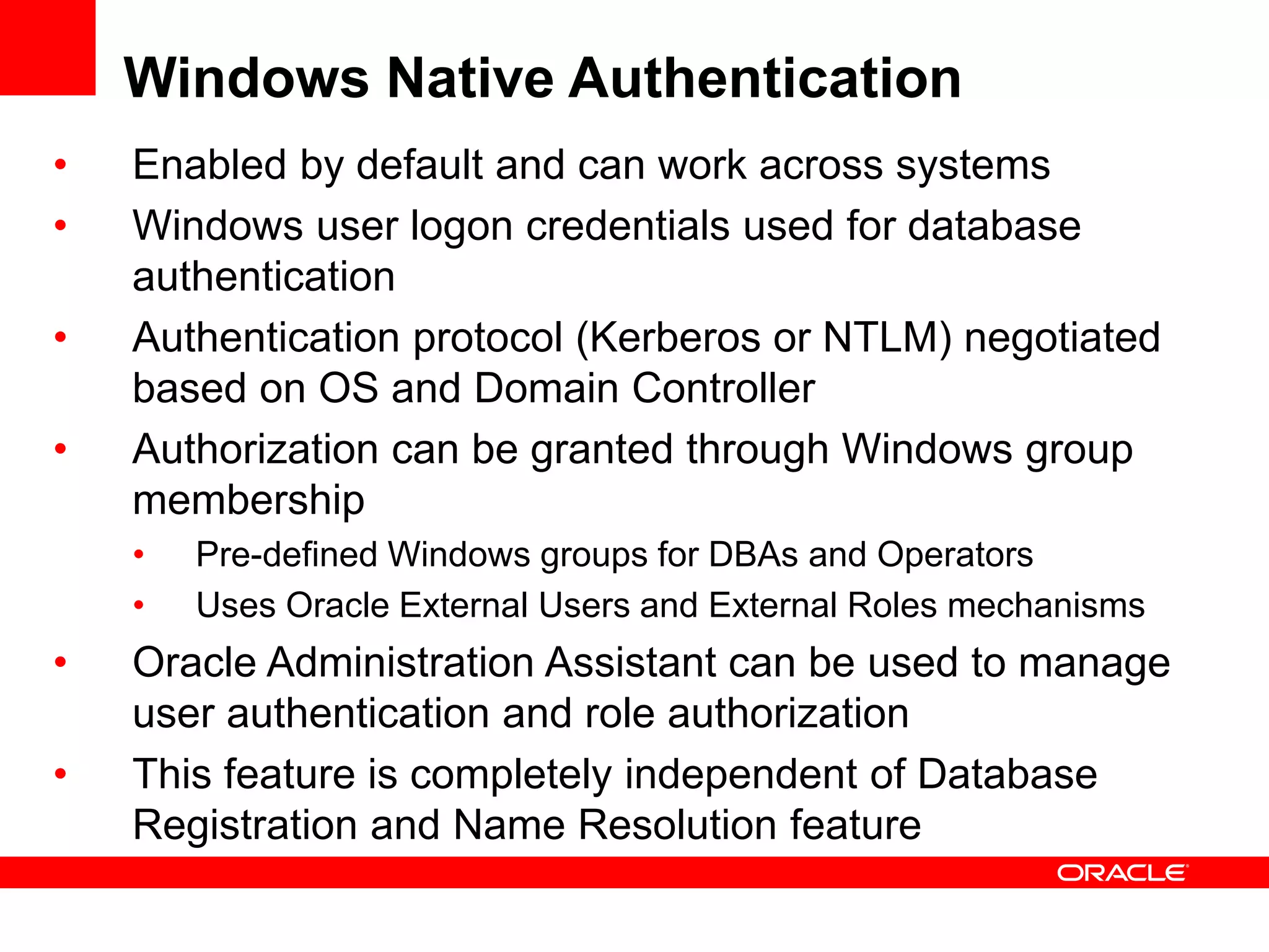 Windows Native Authentication
• Enabled by default and can work across systems
• Windows user logon credentials used for database
authentication
• Authentication protocol (Kerberos or NTLM) negotiated
based on OS and Domain Controller
• Authorization can be granted through Windows group
membership
• Pre-defined Windows groups for DBAs and Operators
• Uses Oracle External Users and External Roles mechanisms
• Oracle Administration Assistant can be used to manage
user authentication and role authorization
• This feature is completely independent of Database
Registration and Name Resolution feature
 