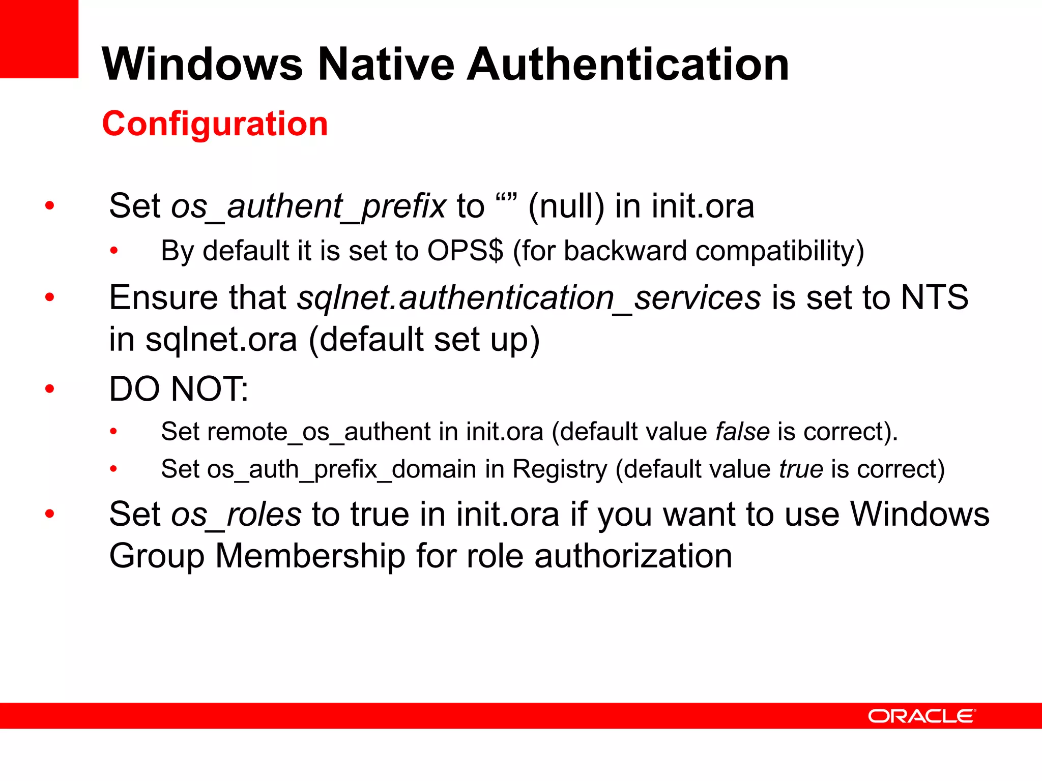 Windows Native Authentication
Configuration
• Set os_authent_prefix to “” (null) in init.ora
• By default it is set to OPS$ (for backward compatibility)
• Ensure that sqlnet.authentication_services is set to NTS
in sqlnet.ora (default set up)
• DO NOT:
• Set remote_os_authent in init.ora (default value false is correct).
• Set os_auth_prefix_domain in Registry (default value true is correct)
• Set os_roles to true in init.ora if you want to use Windows
Group Membership for role authorization
 