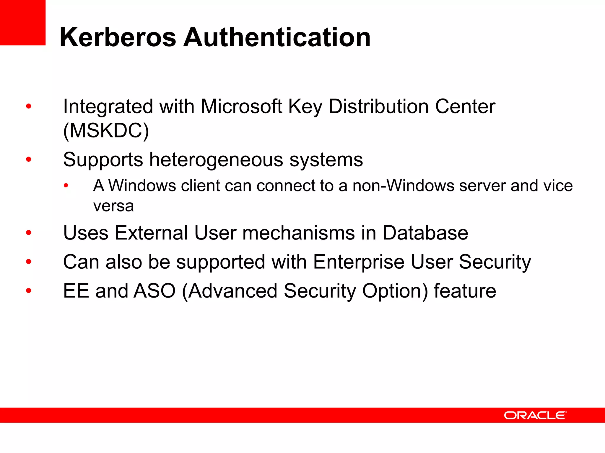 Kerberos Authentication
• Integrated with Microsoft Key Distribution Center
(MSKDC)
• Supports heterogeneous systems
• A Windows client can connect to a non-Windows server and vice
versa
• Uses External User mechanisms in Database
• Can also be supported with Enterprise User Security
• EE and ASO (Advanced Security Option) feature
 