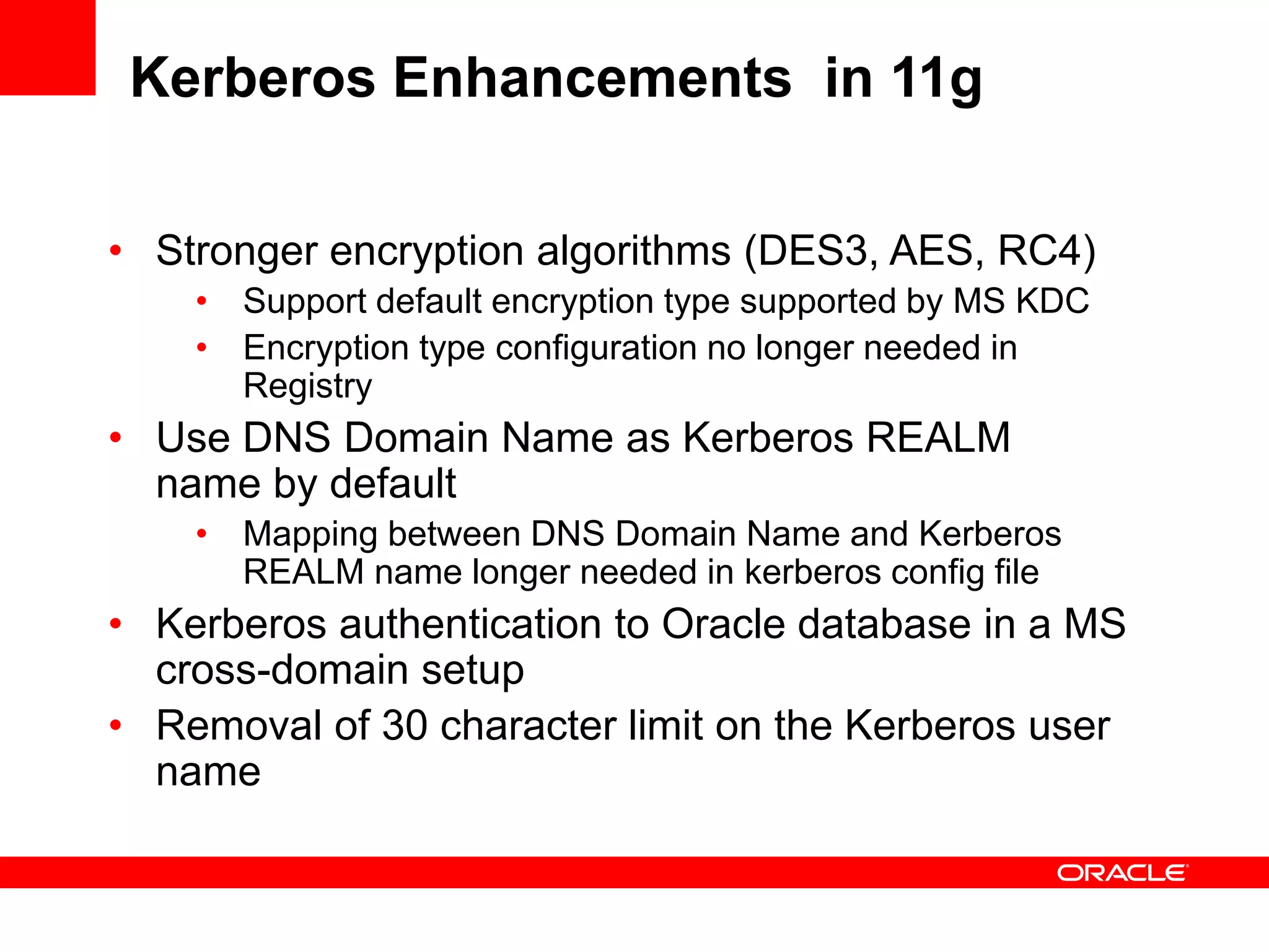 Kerberos Enhancements in 11g
• Stronger encryption algorithms (DES3, AES, RC4)
• Support default encryption type supported by MS KDC
• Encryption type configuration no longer needed in
Registry
• Use DNS Domain Name as Kerberos REALM
name by default
• Mapping between DNS Domain Name and Kerberos
REALM name longer needed in kerberos config file
• Kerberos authentication to Oracle database in a MS
cross-domain setup
• Removal of 30 character limit on the Kerberos user
name
 