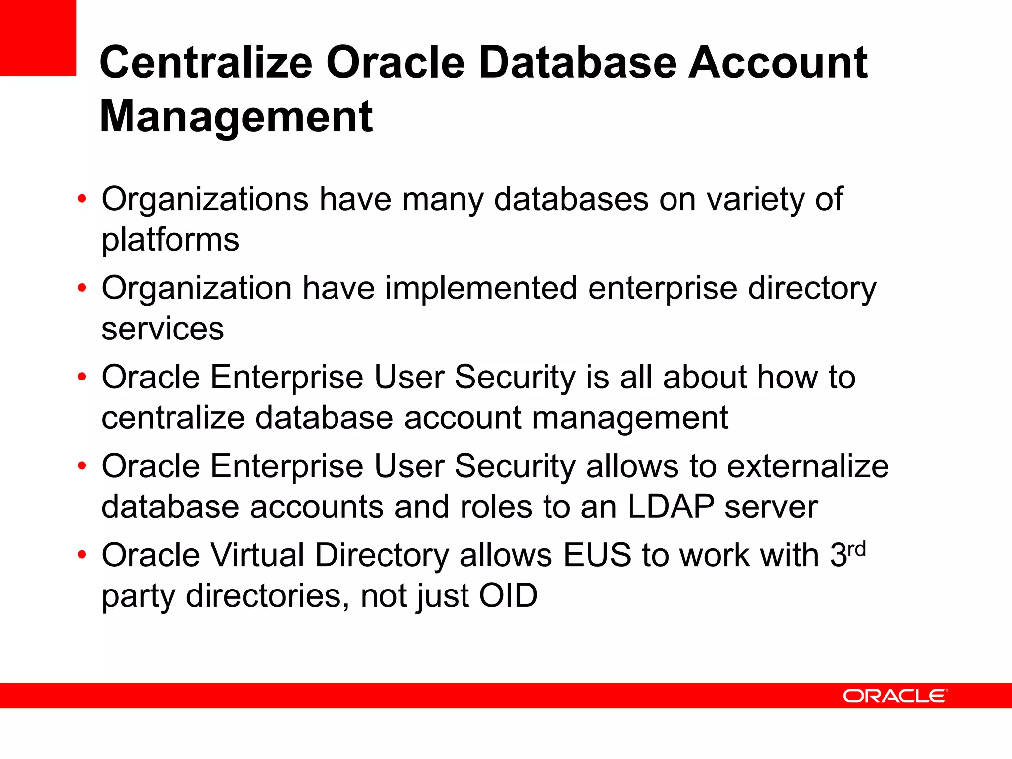 Centralize Oracle Database Account
Management
• Organizations have many databases on variety of
platforms
• Organization have implemented enterprise directory
services
• Oracle Enterprise User Security is all about how to
centralize database account management
• Oracle Enterprise User Security allows to externalize
database accounts and roles to an LDAP server
• Oracle Virtual Directory allows EUS to work with 3rd
party directories, not just OID
 